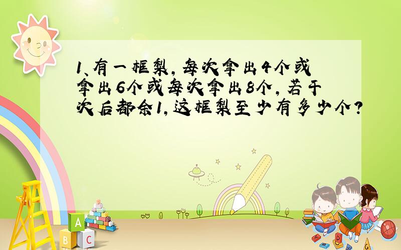 1、有一框梨,每次拿出4个或拿出6个或每次拿出8个,若干次后都余1,这框梨至少有多少个?