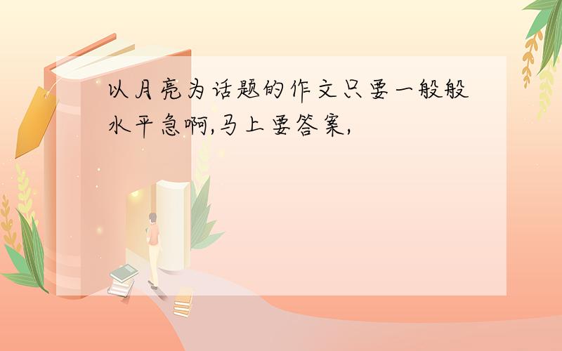 以月亮为话题的作文只要一般般水平急啊,马上要答案,