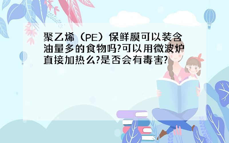 聚乙烯（PE）保鲜膜可以装含油量多的食物吗?可以用微波炉直接加热么?是否会有毒害?