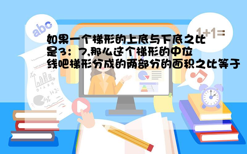 如果一个梯形的上底与下底之比是3：7,那么这个梯形的中位线吧梯形分成的两部分的面积之比等于