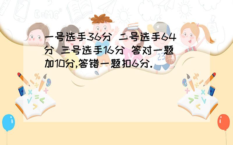 一号选手36分 二号选手64分 三号选手16分 答对一题加10分,答错一题扣6分.