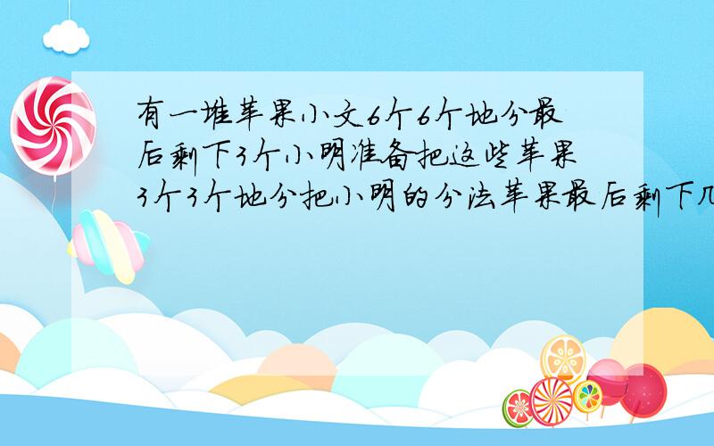 有一堆苹果小文6个6个地分最后剩下3个小明准备把这些苹果3个3个地分把小明的分法苹果最后剩下几个