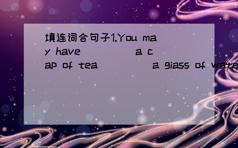 填连词合句子1.You may have_____a cap of tea_____a giass of water2.