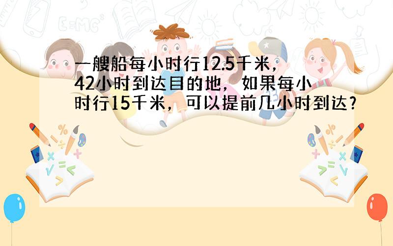 一艘船每小时行12.5千米，42小时到达目的地，如果每小时行15千米，可以提前几小时到达？