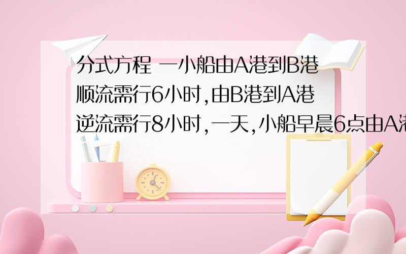 分式方程 一小船由A港到B港顺流需行6小时,由B港到A港逆流需行8小时,一天,小船早晨6点由A港出发到B港时,发现一救生