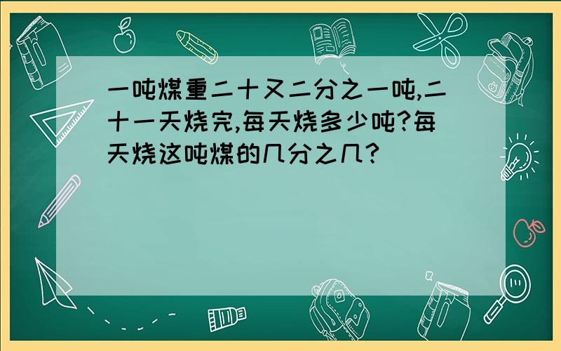 一吨煤重二十又二分之一吨,二十一天烧完,每天烧多少吨?每天烧这吨煤的几分之几?