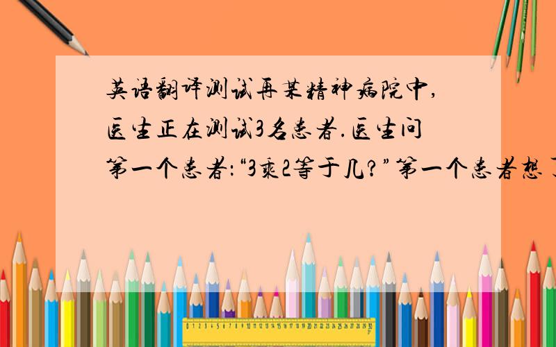 英语翻译测试再某精神病院中,医生正在测试3名患者.医生问第一个患者：“3乘2等于几?”第一个患者想了想,答道：“138.