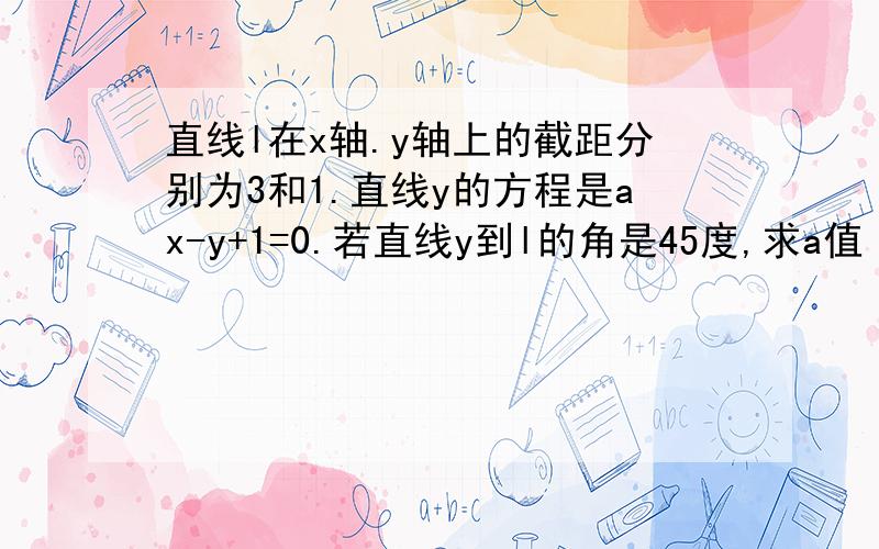 直线l在x轴.y轴上的截距分别为3和1.直线y的方程是ax-y+1=0.若直线y到l的角是45度,求a值