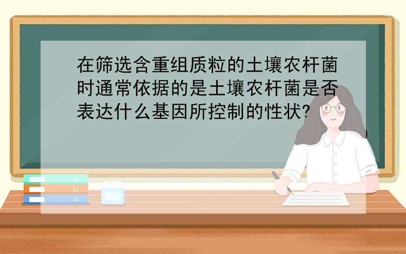 在筛选含重组质粒的土壤农杆菌时通常依据的是土壤农杆菌是否表达什么基因所控制的性状?