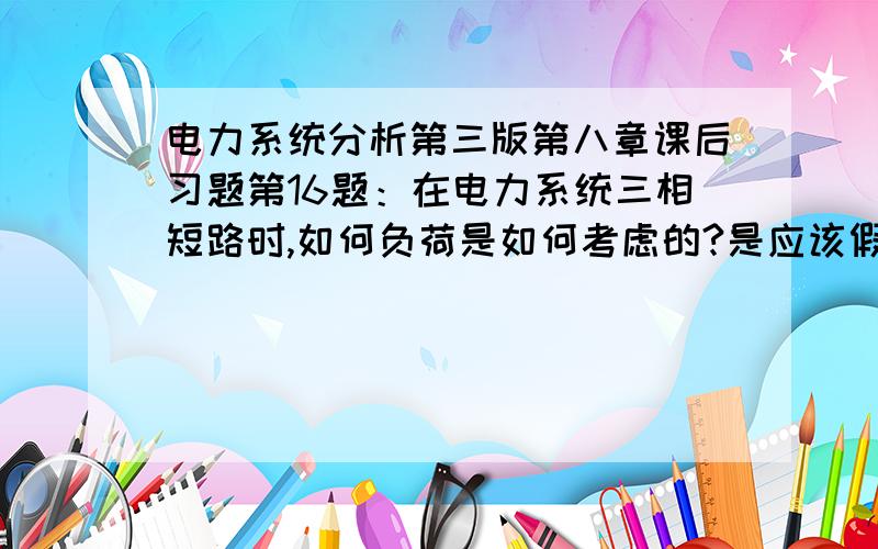 电力系统分析第三版第八章课后习题第16题：在电力系统三相短路时,如何负荷是如何考虑的?是应该假设负荷电流较短路电流小的多