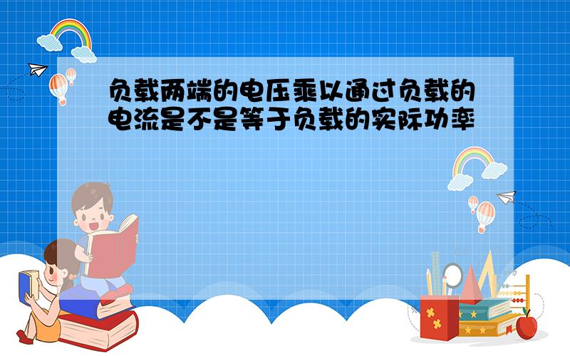 负载两端的电压乘以通过负载的电流是不是等于负载的实际功率