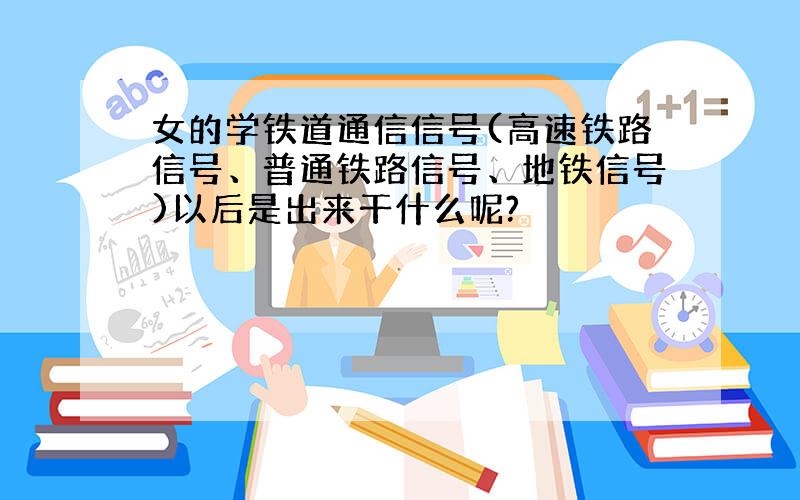 女的学铁道通信信号(高速铁路信号、普通铁路信号、地铁信号)以后是出来干什么呢?