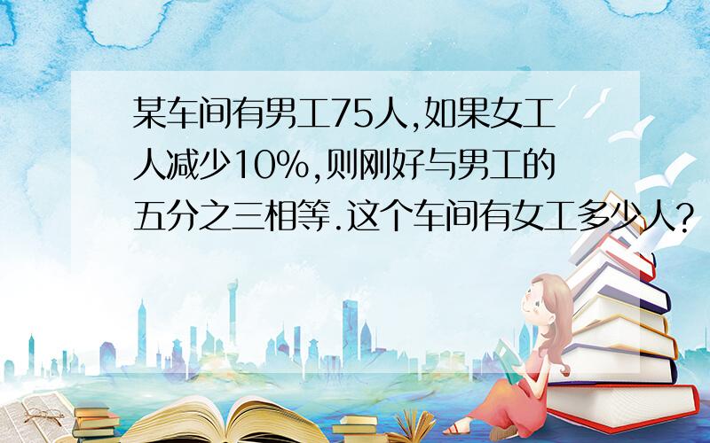 某车间有男工75人,如果女工人减少10％,则刚好与男工的五分之三相等.这个车间有女工多少人?