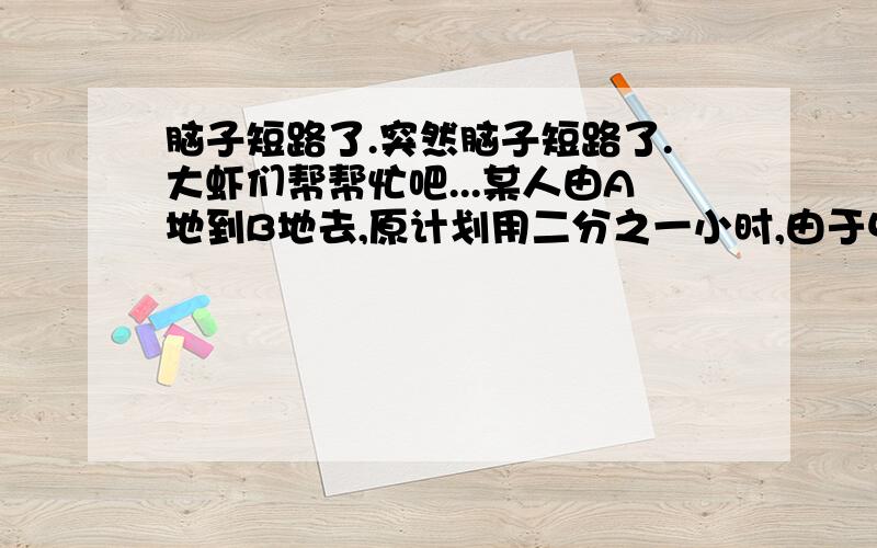 脑子短路了.突然脑子短路了.大虾们帮帮忙吧...某人由A地到B地去,原计划用二分之一小时,由于中途有五分之三千米道路不平