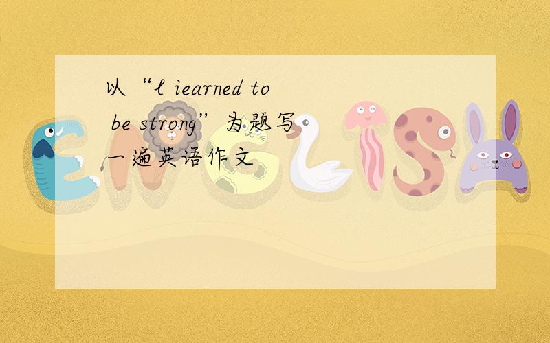 以“l iearned to be strong”为题写一遍英语作文