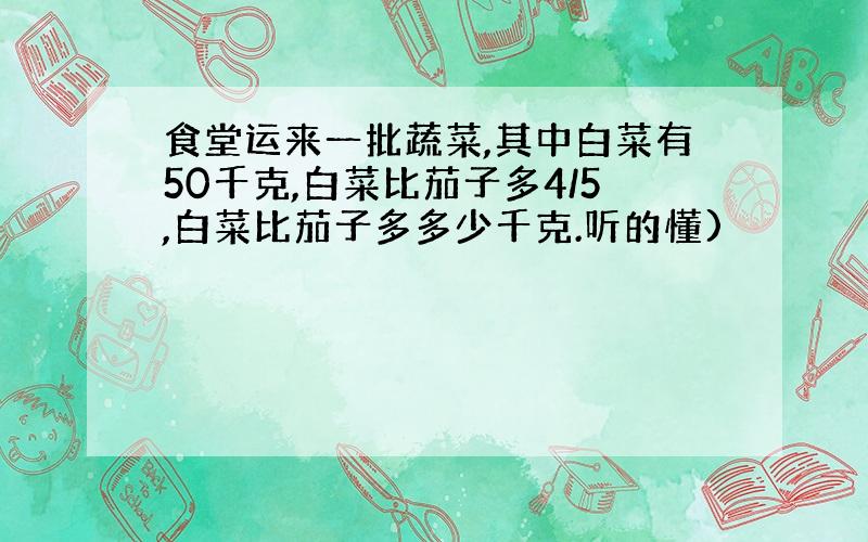 食堂运来一批蔬菜,其中白菜有50千克,白菜比茄子多4/5,白菜比茄子多多少千克.听的懂)