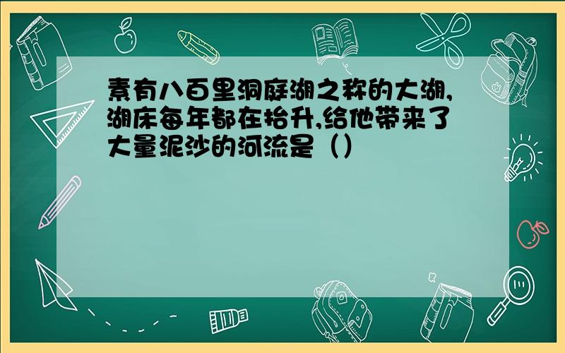 素有八百里洞庭湖之称的大湖,湖床每年都在抬升,给他带来了大量泥沙的河流是（）