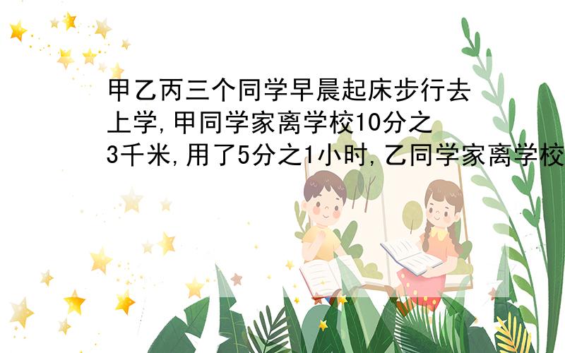 甲乙丙三个同学早晨起床步行去上学,甲同学家离学校10分之3千米,用了5分之1小时,乙同学家离学校2分之1千