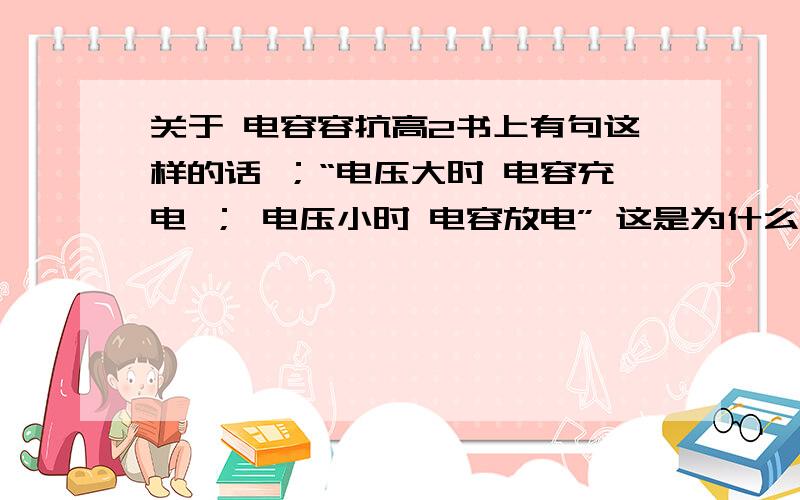 关于 电容容抗高2书上有句这样的话 ；“电压大时 电容充电 ； 电压小时 电容放电” 这是为什么?2 我查了下高2上的书