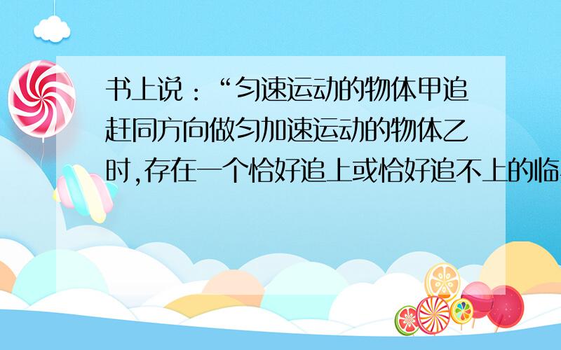 书上说：“匀速运动的物体甲追赶同方向做匀加速运动的物体乙时,存在一个恰好追上或恰好追不上的临界条件是两物体速度相等.假定