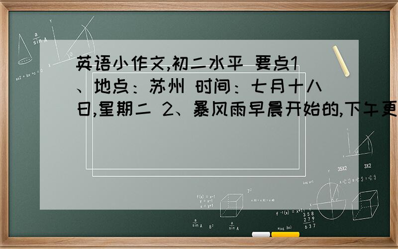 英语小作文,初二水平 要点1、地点：苏州 时间：七月十八日,星期二 2、暴风雨早晨开始的,下午更糟