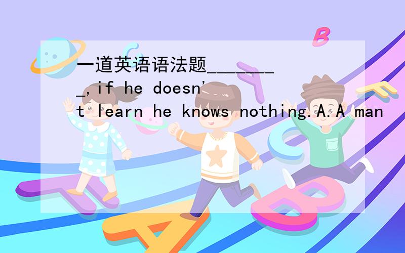 一道英语语法题________,if he doesn't learn he knows nothing.A.A man