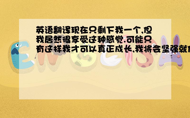 英语翻译现在只剩下我一个,但我居然很享受这种感觉.可能只有这样我才可以真正成长,我将会坚强就像以前我一个人在ABC那样.