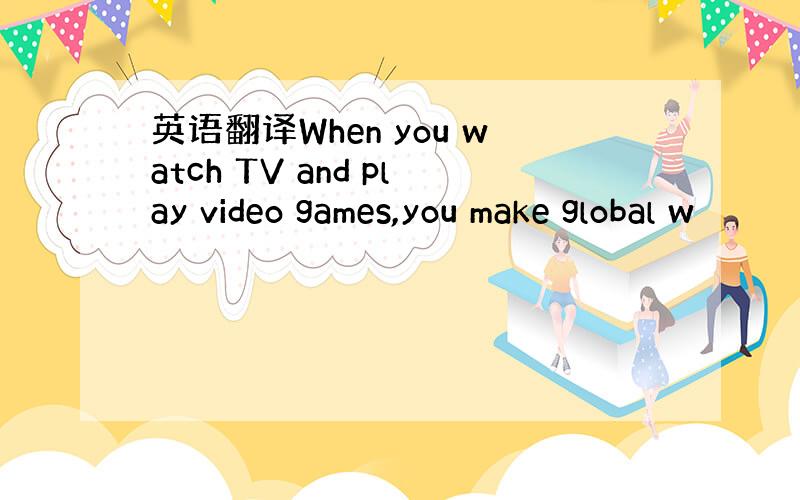 英语翻译When you watch TV and play video games,you make global w