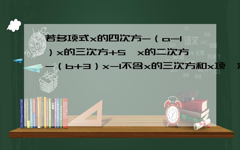 若多项式x的四次方-（a-1）x的三次方+5*x的二次方-（b+3）x-1不含x的三次方和x项,求a、b的值