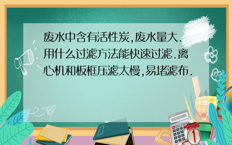 废水中含有活性炭,废水量大.用什么过滤方法能快速过滤.离心机和板框压滤太慢,易堵滤布.