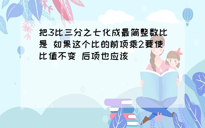 把3比三分之七化成最简整数比是 如果这个比的前项乘2要使比值不变 后项也应该