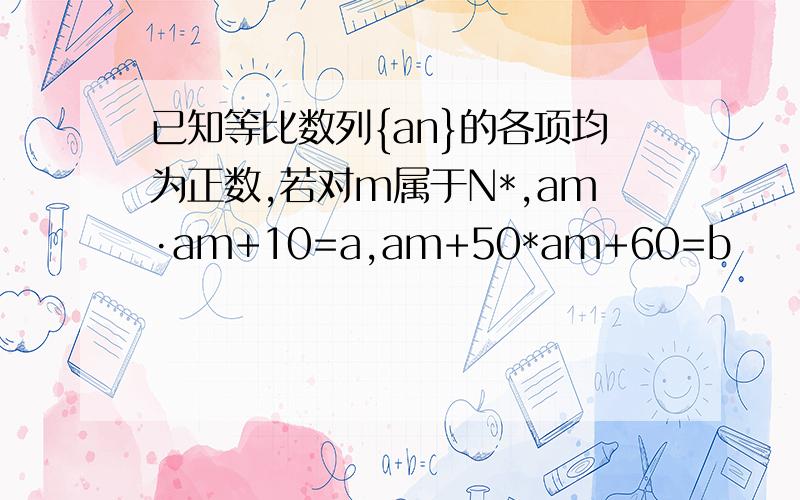 已知等比数列{an}的各项均为正数,若对m属于N*,am·am+10=a,am+50*am+60=b