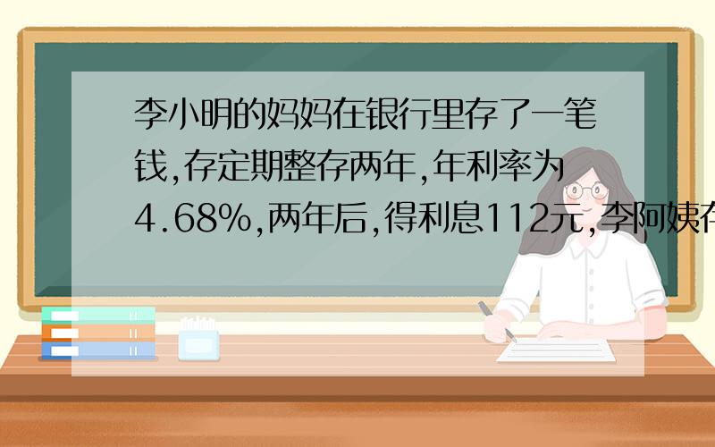 李小明的妈妈在银行里存了一笔钱,存定期整存两年,年利率为4.68%,两年后,得利息112元,李阿姨存了多少钱?