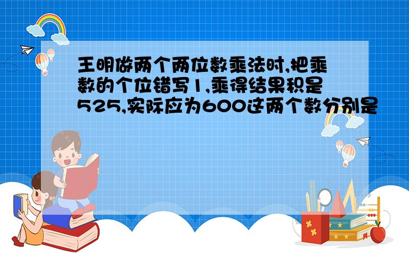 王明做两个两位数乘法时,把乘数的个位错写1,乘得结果积是525,实际应为600这两个数分别是