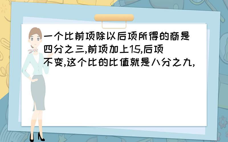 一个比前项除以后项所得的商是四分之三,前项加上15,后项不变,这个比的比值就是八分之九,