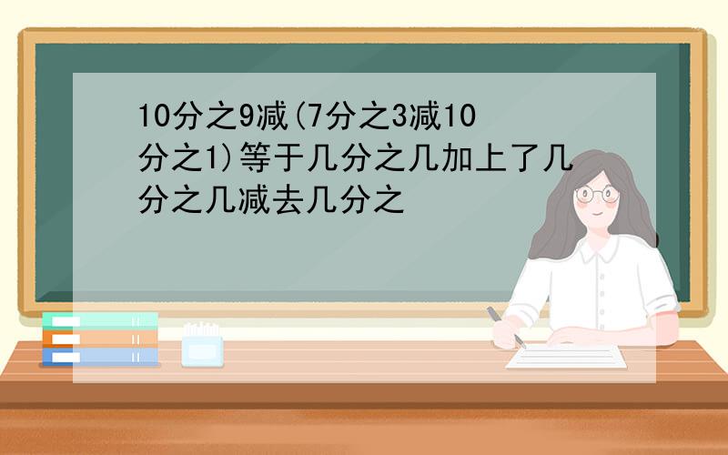 10分之9减(7分之3减10分之1)等于几分之几加上了几分之几减去几分之��