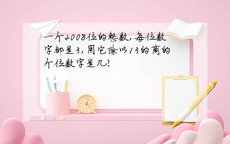 一个2008位的整数,每位数字都是3,用它除以13的商的个位数字是几?