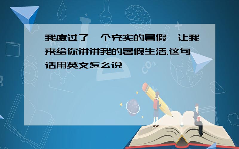 我度过了一个充实的暑假,让我来给你讲讲我的暑假生活.这句话用英文怎么说