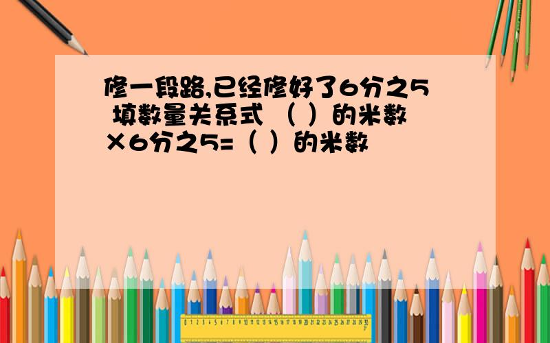 修一段路,已经修好了6分之5 填数量关系式 （ ）的米数×6分之5=（ ）的米数