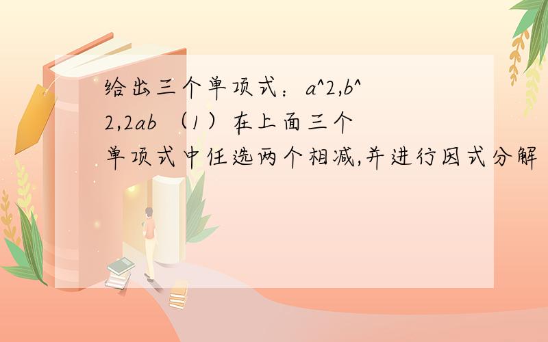 给出三个单项式：a^2,b^2,2ab （1）在上面三个单项式中任选两个相减,并进行因式分解