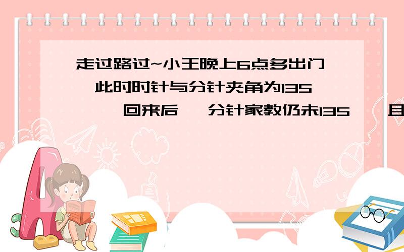 走过路过~小王晚上6点多出门,此时时针与分针夹角为135 °,回来后 ,分针家教仍未135°,且还未播新闻联播,小王出门