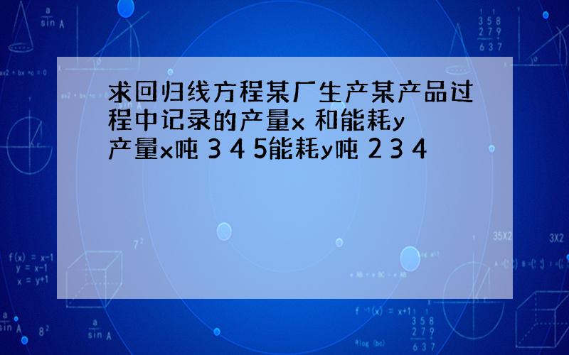 求回归线方程某厂生产某产品过程中记录的产量x 和能耗y 产量x吨 3 4 5能耗y吨 2 3 4