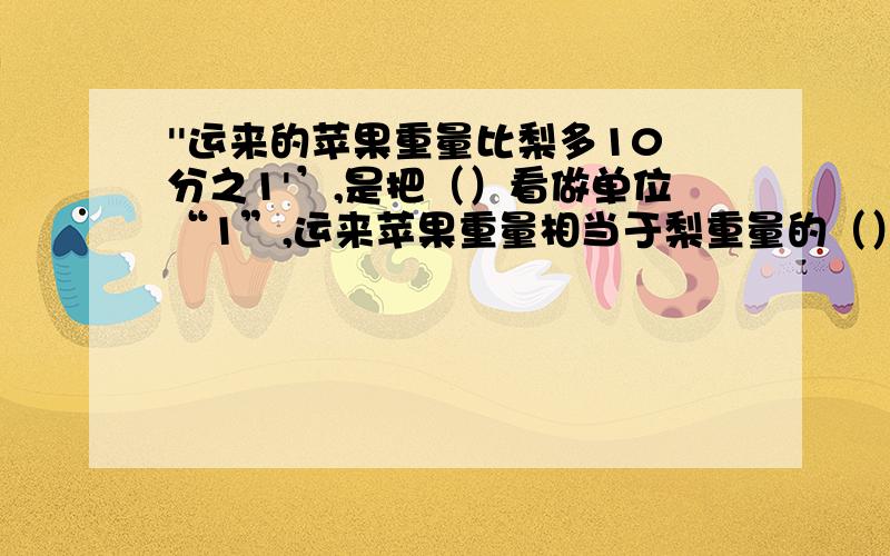 ''运来的苹果重量比梨多10分之1'’,是把（）看做单位“1”,运来苹果重量相当于梨重量的（）.