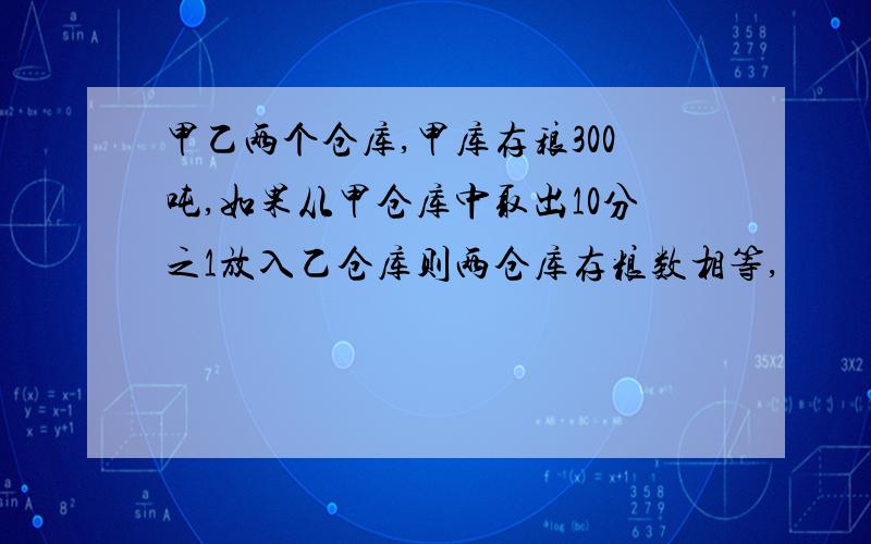 甲乙两个仓库,甲库存稂300吨,如果从甲仓库中取出10分之1放入乙仓库则两仓库存粮数相等,