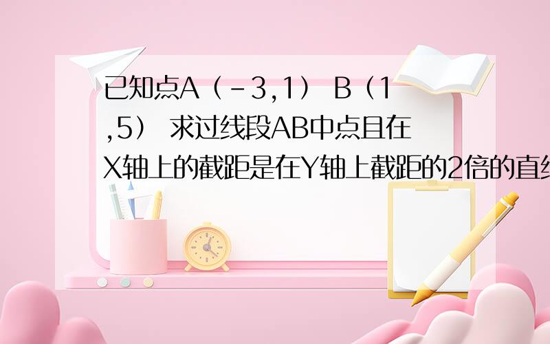 已知点A（-3,1） B（1,5） 求过线段AB中点且在X轴上的截距是在Y轴上截距的2倍的直线方程