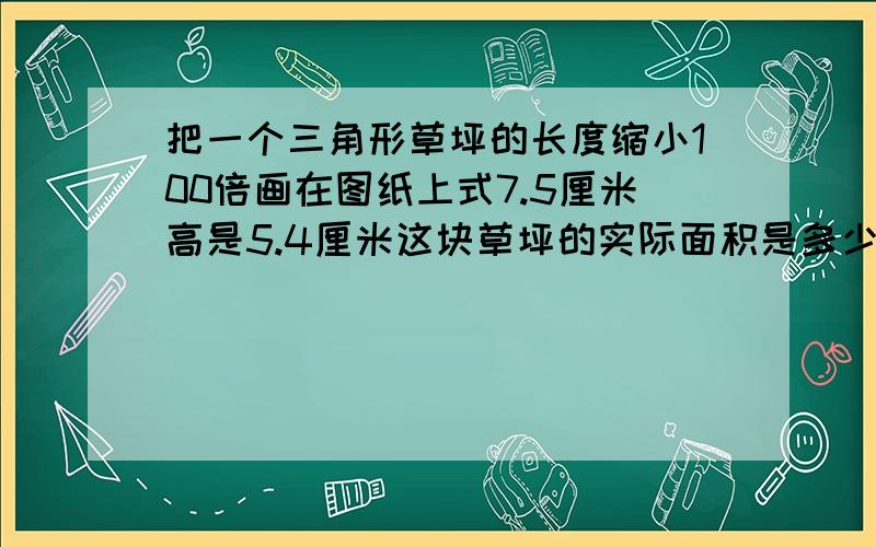 把一个三角形草坪的长度缩小100倍画在图纸上式7.5厘米高是5.4厘米这块草坪的实际面积是多少