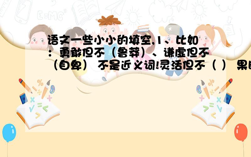 语文一些小小的填空,1、比如：勇敢但不（鲁莽）、谦虚但不（自卑） 不是近义词!灵活但不（ ） 果断但不（ ） 忍让但不(