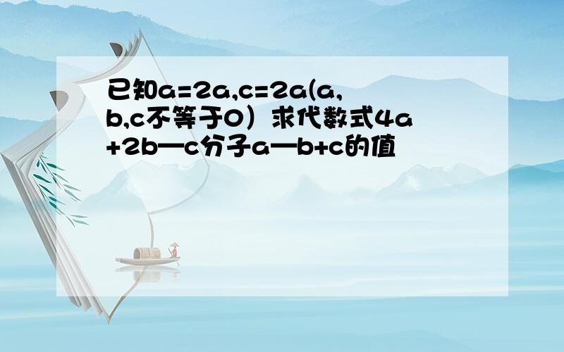 已知a=2a,c=2a(a,b,c不等于0）求代数式4a+2b—c分子a—b+c的值