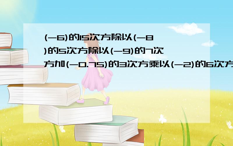 (-6)的15次方除以(-8)的5次方除以(-9)的7次方加(-0.75)的3次方乘以(-2)的6次方的值是多少?