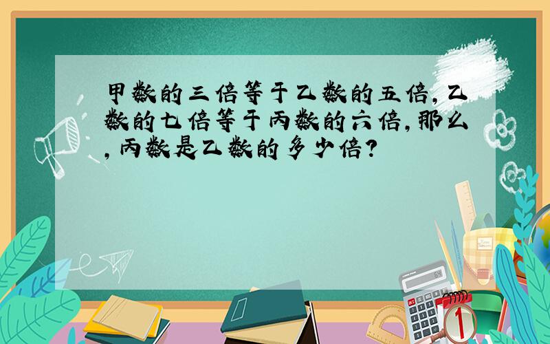 甲数的三倍等于乙数的五倍,乙数的七倍等于丙数的六倍,那么,丙数是乙数的多少倍?